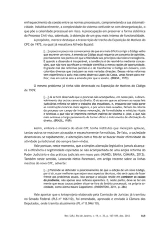 169Rev. SJRJ, Rio de Janeiro, v. 19, n. 35, p. 167-189, dez. 2012
enfraquecimento da coesão entre as normas processuais, comprometendo a sua sistemati-
cidade. Indubitavelmente, a complexidade do sistema confunde-se com desorganização, o
que põe a celeridade processual em risco. A preocupação em preservar a forma sistêmica
do Processo Civil visa, sobretudo, à obtenção de um grau mais intenso de funcionalidade.
A propósito, merece destaque a transcrição de trecho da Exposição de Motivos do
CPC de 1973, na qual já ressaltava Alfredo Buzaid:
[...] a pouco e pouco nos convencemos de que era mais difícil corrigir o Código velho
que escrever um novo. A emenda ao Código atual requeria um concerto de opiniões,
precisamente nos pontos em que a ﬁdelidade aos princípios não tolera transigência.
E quando a dissensão é insuperável, a tendência é de resolvê-la mediante conces-
sões, que não raro sacriﬁcam a verdade cientíﬁca a meras razões de oportunidade.
O grande mal das reformas parciais é o de transformar o Código em mosaico, com
coloridos diversos que traduzem as mais variadas direções. Dessas várias reformas
tem experiência o país; mas como observou Lopes da Costa, umas foram para me-
lhor; mas em outras saiu a emenda pior que o soneto. (BRASIL, 1973)
O mesmo problema já tinha sido detectado na Exposição de Motivos do Código
de 1939:
[...] Já se tem observado que o processo não acompanhou, em nosso país, o desen-
volvimento dos outros ramos do direito. O atraso em que se achavam as nossas leis
judiciárias reﬂetia-se sobre o trabalho dos estudiosos, e, enquanto por toda parte
as construções teóricas mais sagazes, e por vezes mais ousadas, faziam da ciência
do processo um campo de intensa renovação, de formalidades e minúcias rituais
e técnicas a que não se imprimira nenhum espírito de sistema e, pior, a que não
mais animava o largo pensamento de tornar eﬁcaz o instrumento de efetivação do
direito. (BRASIL, 1939)
Assim, embora o mosaico do atual CPC tenha institutos que mereçam aplauso,
tantos outros se mostram atrasados e excessivamente formalistas. De fato, a sociedade
desenvolveu-se rapidamente, e alterações com o ﬁto de se buscar maior efetividade da
atividade jurisdicional são sempre bem-vindas.
Vale pontuar, neste momento, que a simples alteração legislativa jamais alcança-
rá a eﬁciência e legitimidade esperadas se não acompanhada de uma ampla reforma do
Poder Judiciário e das práticas judiciais em nosso país (NUNES; BAHIA; CÂMARA, 2012).
Também neste sentido, Leonardo Netto Parentoni, em artigo recente sobre as linhas
mestras do novo CPC, adverte:
[...] Pretende-se defender o posicionamento de que a edição de um novo Código,
por si só, e por melhores que sejam seus aspectos técnicos, não será capaz de fazer
frente aos problemas atuais. Isso porque a solução reside em combater as causas
do problema, não apenas seus reﬂexos aparentes. E, neste ponto, deve-se ter em
mente que essas causas podem situar-se fora do âmbito processual, na própria so-
ciedade, como alerta Mauro Cappelletti. (PARENTONI, 2011, p. 286)
Vale apontar que o Anteprojeto elaborado pela Comissão de Juristas já tramitou
no Senado Federal (PLS nº 166/10), foi emendado, aprovado e enviado à Câmara dos
Deputados, onde tramita atualmente (PL nº 8.046/10).
 