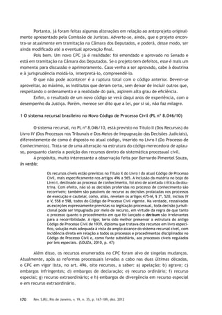 170 Rev. SJRJ, Rio de Janeiro, v. 19, n. 35, p. 167-189, dez. 2012
Portanto, já foram feitas algumas alterações em relação ao anteprojeto original-
mente apresentado pela Comissão de Juristas. Adverte-se, ainda, que o projeto encon-
tra-se atualmente em tramitação na Câmara dos Deputados, e poderá, desse modo, ser
ainda modiﬁcado até a eventual aprovação ﬁnal.
Pois bem. Um novo CPC já é realidade: foi emendado e aprovado no Senado e
está em tramitação na Câmara dos Deputados. Se o projeto tem defeitos, esse é mais um
momento para discussão e aprimoramento. Caso venha a ser aprovado, cabe à doutrina
e à jurisprudência moldá-lo, interpretá-lo, compreendê-lo.
O que não pode acontecer é a ruptura total com o código anterior. Devem-se
aproveitar, ao máximo, os institutos que deram certo, sem deixar de incluir outros que,
respeitando o ordenamento e a realidade do país, aspirem alto grau de eﬁciência.
Enﬁm, o resultado de um novo código se verá daqui anos de experiência, com o
desempenho da Justiça. Porém, merece ser dito que a lei, por si só, não faz milagre.
1 O sistema recursal brasileiro no Novo Código de Processo Civil (PL nº 8.046/10)
O sistema recursal, no PL nº 8.046/10, está previsto no Título II (Dos Recursos) do
Livro IV (Dos Processos nos Tribunais e Dos Meios de Impugnação das Decisões Judiciais),
diferentemente de como é disposto no atual código, inserido no Livro I (Do Processo de
Conhecimento). Trata-se de uma alteração na estrutura do código merecedora de aplau-
so, porquanto clareia a posição dos recursos dentro da sistemática processual civil.
A propósito, muito interessante a observação feita por Bernardo Pimentel Souza,
in verbis:
Os recursos cíveis estão previstos no Título X do Livro I do atual Código de Processo
Civil, mais especiﬁcamente nos artigos 496 a 565. A inclusão da matéria no bojo do
Livro I, destinado ao processo de conhecimento, foi alvo de acertada crítica da dou-
trina. Com efeito, não só as decisões proferidas no processo de conhecimento são
recorríveis; também são passíveis de recurso as decisões prolatadas nos processos
de execução e cautelar, como, aliás, revelam os artigos 475-M, § 3º, 520, incisos IV
e V, 558 e 598, todos do Código de Processo Civil vigente. Na verdade, ressalvadas
as exceções expressamente previstas na legislação processual, toda decisão jurisdi-
cional pode ser impugnada por meio de recurso, em virtude da regra de que tanto
o processo quanto o procedimento em que foi lançado o decisum são irrelevantes
para a recorribilidade. A rigor, teria sido melhor preservar a estrutura do antigo
Código de Processo Civil de 1939, diploma que tratava dos recursos em livro especí-
ﬁco, solução mais adequada à vista do amplo alcance do sistema recursal cível, com
incidência direta em relação a todos os processos e procedimentos disciplinados no
Código de Processo Civil e, como fonte subsidiária, aos processos cíveis regulados
por leis especiais. (SOUZA, 2010, p. 47)
Além disso, os recursos enumerados no CPC foram alvo de singelas mudanças.
Atualmente, após as reformas processuais levadas a cabo nas duas últimas décadas,
o CPC em vigor lista, no art. 496, oito recursos, a saber: a) apelação; b) agravo; c)
embargos infringentes; d) embargos de declaração; e) recurso ordinário; f) recurso
especial; g) recurso extraordinário; e h) embargos de divergência em recurso especial
e em recurso extraordinário.
 