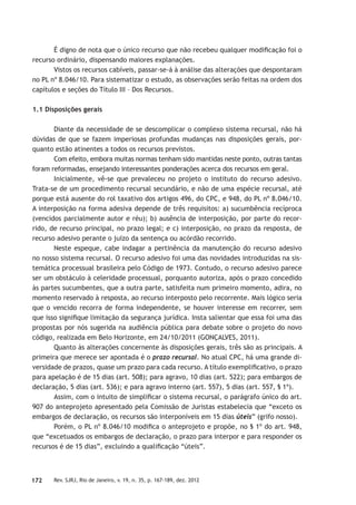 172 Rev. SJRJ, Rio de Janeiro, v. 19, n. 35, p. 167-189, dez. 2012
É digno de nota que o único recurso que não recebeu qualquer modiﬁcação foi o
recurso ordinário, dispensando maiores explanações.
Vistos os recursos cabíveis, passar-se-á à análise das alterações que despontaram
no PL nº 8.046/10. Para sistematizar o estudo, as observações serão feitas na ordem dos
capítulos e seções do Título III – Dos Recursos.
1.1 Disposições gerais
Diante da necessidade de se descomplicar o complexo sistema recursal, não há
dúvidas de que se fazem imperiosas profundas mudanças nas disposições gerais, por-
quanto estão atinentes a todos os recursos previstos.
Com efeito, embora muitas normas tenham sido mantidas neste ponto, outras tantas
foram reformadas, ensejando interessantes ponderações acerca dos recursos em geral.
Inicialmente, vê-se que prevaleceu no projeto o instituto do recurso adesivo.
Trata-se de um procedimento recursal secundário, e não de uma espécie recursal, até
porque está ausente do rol taxativo dos artigos 496, do CPC, e 948, do PL nº 8.046/10.
A interposição na forma adesiva depende de três requisitos: a) sucumbência recíproca
(vencidos parcialmente autor e réu); b) ausência de interposição, por parte do recor-
rido, de recurso principal, no prazo legal; e c) interposição, no prazo da resposta, de
recurso adesivo perante o juízo da sentença ou acórdão recorrido.
Neste espeque, cabe indagar a pertinência da manutenção do recurso adesivo
no nosso sistema recursal. O recurso adesivo foi uma das novidades introduzidas na sis-
temática processual brasileira pelo Código de 1973. Contudo, o recurso adesivo parece
ser um obstáculo à celeridade processual, porquanto autoriza, após o prazo concedido
às partes sucumbentes, que a outra parte, satisfeita num primeiro momento, adira, no
momento reservado à resposta, ao recurso interposto pelo recorrente. Mais lógico seria
que o vencido recorra de forma independente, se houver interesse em recorrer, sem
que isso signiﬁque limitação da segurança jurídica. Insta salientar que essa foi uma das
propostas por nós sugerida na audiência pública para debate sobre o projeto do novo
código, realizada em Belo Horizonte, em 24/10/2011 (GONÇALVES, 2011).
Quanto às alterações concernente às disposições gerais, três são as principais. A
primeira que merece ser apontada é o prazo recursal. No atual CPC, há uma grande di-
versidade de prazos, quase um prazo para cada recurso. A título exempliﬁcativo, o prazo
para apelação é de 15 dias (art. 508); para agravo, 10 dias (art. 522); para embargos de
declaração, 5 dias (art. 536); e para agravo interno (art. 557), 5 dias (art. 557, § 1º).
Assim, com o intuito de simpliﬁcar o sistema recursal, o parágrafo único do art.
907 do anteprojeto apresentado pela Comissão de Juristas estabelecia que “exceto os
embargos de declaração, os recursos são interponíveis em 15 dias úteis” (grifo nosso).
Porém, o PL nº 8.046/10 modiﬁca o anteprojeto e propõe, no § 1º do art. 948,
que “excetuados os embargos de declaração, o prazo para interpor e para responder os
recursos é de 15 dias”, excluindo a qualiﬁcação “úteis”.
 