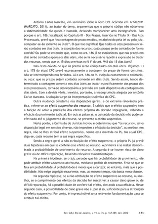 173Rev. SJRJ, Rio de Janeiro, v. 19, n. 35, p. 167-189, dez. 2012
Antônio Carlos Marcato, em seminário sobre o novo CPC ocorrido em 12/4/2011
(MARCATO, 2011), ao tratar do tema, argumentou que o próprio código não observava
a sistematicidade tão quista e buscada, deixando transparecer uma incongruência. Isso
porque o art. 186, localizado no Capítulo III – Dos Prazos, inserido no Título IX – Dos Atos
Processuais, prevê que “na contagem de prazo em dias, estabelecido pela lei ou pelo juiz,
computar-se-ão somente os úteis”. O que isso signiﬁca? Que todos os atos processuais se-
rão contados em dias úteis, à exceção dos recursos, cujos prazos serão contados de forma
corrida? Ou pode-se entender que, como no art. 186 já se estabeleceu que nos prazos em
dias serão contados apenas os dias úteis, não seria necessário repetir a expressão ao tratar
dos recursos, sendo que os 15 dias previstos no § 1º do art. 948 são 15 dias úteis?
Não resta dúvida de que os prazos serão computados em dias úteis. Vejamos. O
art. 178 do atual CPC prevê expressamente a contagem do prazo de forma contínua,
não se interrompendo nos feriados. Já o art. 186 do PL estipula exatamente o contrário,
ou seja: que os prazos sejam contados somente em dias úteis. Sendo assim, tendo de-
terminado a contagem somente nos dias úteis ao tratar especiﬁcamente dos prazos dos
atos processuais, torna-se desnecessária a previsão em cada dispositivo da contagem em
dias úteis. Com a devida vênia, inexiste, portanto, a incongruência alegada por Antônio
Carlos Marcato. A solução surge da interpretação sistêmica do CPC.
Outra mudança constante nas disposições gerais, e de extrema relevância prá-
tica, refere-se ao efeito suspensivo dos recursos. É sabido que o efeito suspensivo tem
a função de adiar a produção dos efeitos próprios da decisão impugnada, inibindo a
eﬁcácia do provimento judicial. Em outras palavras, o conteúdo da decisão não pode ser
efetivado até o julgamento do recurso, se presente o efeito suspensivo.
Neste ponto, a Comissão de Juristas inovou e determinou que “os recursos, salvo
disposição legal em sentido diverso, não impedem a eﬁcácia da decisão”, ou melhor, em
regra, não se lhes atribui efeito suspensivo, norma esta mantida no PL. No atual CPC,
diga-se, cada recurso tem a sua regra especíﬁca.
Sendo a regra geral a não atribuição de efeito suspensivo, o próprio PL já prevê
duas hipóteses em que se confere esse efeito ao recurso. A primeira é se restar demons-
trada a probabilidade de provimento do recurso. A segunda é se houver risco de dano
grave ou de difícil reparação, havendo relevante fundamentação.
Na primeira hipótese, se o juiz percebe que há probabilidade de provimento, ele
pode atribuir efeito suspensivo ao recurso, mediante pedido do recorrente. Frise-se que se
fala em probabilidade. A probabilidade é menos que a certeza; no entanto, mais que a pos-
sibilidade. Não exige cognição exauriente, mas, ao mesmo tempo, não basta mera chance.
Na segunda hipótese, se a não atribuição de efeito suspensivo ao recurso, ou me-
lhor, se o cumprimento dos efeitos da decisão for suscetível a causar dano grave ou de
difícil reparação, há a possibilidade de conferir tal efeito, obstando a sua eﬁcácia. Nesse
segundo caso, a possibilidade de dano grave não é, por si só, suﬁciente para a atribuição
do efeito suspensivo. Por certo, é imprescindível uma relevante fundamentação para se
atribuir tal efeito.
 