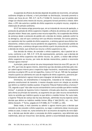 174 Rev. SJRJ, Rio de Janeiro, v. 19, n. 35, p. 167-189, dez. 2012
A suspensão da eﬁcácia da decisão depende de pedido do recorrente, em petição
autônoma dirigida ao tribunal, e terá prioridade na distribuição, tornando prevento o
relator, por força do art. 949, § 2º, do PL nº 8.046/10. Conclui-se que tal pedido deve
chegar ao tribunal antes mesmo do recurso, porquanto tornará prevento o relator. Além
disso, o CPC não autoriza o pedido de efeito suspensivo no próprio recurso, exigindo a
elaboração de petição autônoma.
O § 3º do mesmo artigo preconiza que, em se tratando de recurso de apelação, o
protocolo da petição de efeito suspensivo impede a eﬁcácia da sentença até a aprecia-
ção pelo relator. Nesse caso, quanto a esse recurso especíﬁco, há a suspensão dos efeitos
da sentença desde o protocolo do pedido até a decisão do relator, podendo conferi-la
ou denegá-la, caso em que a sentença tem sua eﬁcácia retomada. Em outras palavras,
se o apelante não faz o pedido de efeito suspensivo, a sentença gerará seus efeitos ime-
diatamente, embora exista recurso pendente de julgamento. Caso protocole pedido de
efeito suspensivo, a sentença não gera seus efeitos a partir do protocolo até, no mínimo,
a decisão do relator, que atribuirá ao recurso o efeito suspensivo ou não.
Essa decisão do relator, de conceder o efeito suspensivo, não é passível de re-
curso, conforme o art. 949, § 4º. O PL diz expressamente, portanto, que a decisão de
concessão do efeito suspensivo não admite recurso. Se, porém, o relator não atribuir
efeito suspensivo ao recurso, por meio de decisão monocrática, poderá o recorrente
interpor agravo interno?
A princípio, pode-se extrair de uma interpretação literal do novo CPC que sim. O
art. 975, que trata do agravo interno, determina que das decisões proferidas pelo rela-
tor caberá agravo interno para o respectivo órgão fracionário, ressalvando as hipóteses
previstas no próprio CPC ou em lei especíﬁca. Como o § 4º do art. 949 não faz qualquer
ressalva quanto ao cabimento em caso de negativa de efeito suspensivo, pareceria per-
feitamente admissível o agravo interno para impugnar tal decisão do relator.
Entretanto, tal entendimento é incongruente, tratando-se de violação clara à
garantia constitucional da isonomia. A mesma situação ocorre em relação ao acórdão
que defere ou indefere medida cautelar. O Supremo Tribunal Federal editou a Súmula nº
735, segundo a qual “não cabe recurso extraordinário contra acórdão que defere medida
liminar”. A posição da Suprema Corte é bastante criticada pela doutrina, exatamente
pela ofensa ao princípio da isonomia, ao argumento de que cabe recurso extraordinário
tanto no acórdão que indefere quanto no que defere a medida liminar. Por outro lado,
o Superior Tribunal de Justiça não faz essa distinção, admitindo recurso especial contra
decisão que defere ou indefere medida liminar (REsp nº 664.224/RJ, rel.: min. Teori
Albino Zavascki, 1ª Turma, julgado em 5/9/2006, DJ 1º/3/2007, p. 230).
Deste modo, é mais coerente ou admitir o agravo interno para a decisão que
concede ou não concede o efeito suspensivo, ou negar o cabimento desse recurso para
ambos os casos. A nosso ver, numa tentativa de ir ao encontro do espírito do novo diplo-
ma, a decisão que decide sobre a concessão de efeito suspensivo, seja deferindo seja
indeferindo, deve ser irrecorrível. Sem dúvida, admitir a recorribilidade dessas decisões
 