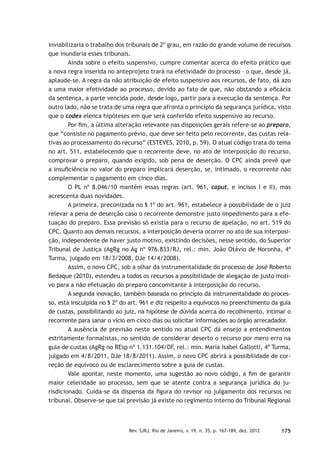 175Rev. SJRJ, Rio de Janeiro, v. 19, n. 35, p. 167-189, dez. 2012
inviabilizaria o trabalho dos tribunais de 2º grau, em razão do grande volume de recursos
que inundaria esses tribunais.
Ainda sobre o efeito suspensivo, cumpre comentar acerca do efeito prático que
a nova regra inserida no anteprojeto trará na efetividade do processo – o que, desde já,
aplaude-se. A regra da não atribuição de efeito suspensivo aos recursos, de fato, dá azo
a uma maior efetividade ao processo, devido ao fato de que, não obstando a eﬁcácia
da sentença, a parte vencida pode, desde logo, partir para a execução da sentença. Por
outro lado, não se trata de uma regra que afronta o princípio da segurança jurídica, visto
que o codex elenca hipóteses em que será conferido efeito suspensivo ao recurso.
Por ﬁm, a última alteração relevante nas disposições gerais refere-se ao preparo,
que “consiste no pagamento prévio, que deve ser feito pelo recorrente, das custas rela-
tivas ao processamento do recurso” (ESTEVES, 2010, p. 59). O atual código trata do tema
no art. 511, estabelecendo que o recorrente deve, no ato de interposição do recurso,
comprovar o preparo, quando exigido, sob pena de deserção. O CPC ainda prevê que
a insuﬁciência no valor do preparo implicará deserção, se, intimado, o recorrente não
complementar o pagamento em cinco dias.
O PL nº 8.046/10 mantém essas regras (art. 961, caput, e incisos I e II), mas
acrescenta duas novidades.
A primeira, preconizada no § 1º do art. 961, estabelece a possibilidade de o juiz
relevar a pena de deserção caso o recorrente demonstre justo impedimento para a efe-
tuação do preparo. Essa previsão só existia para o recurso de apelação, no art. 519 do
CPC. Quanto aos demais recursos, a interposição deveria ocorrer no ato de sua interposi-
ção, independente de haver justo motivo, existindo decisões, nesse sentido, do Superior
Tribunal de Justiça (AgRg no Ag nº 976.833/RJ, rel.: min. João Otávio de Noronha, 4ª
Turma, julgado em 18/3/2008, DJe 14/4/2008).
Assim, o novo CPC, sob a olhar da instrumentalidade do processo de José Roberto
Bedaque (2010), estendeu a todos os recursos a possibilidade de alegação de justo moti-
vo para a não efetuação do preparo concomitante à interposição do recurso.
A segunda inovação, também baseada no princípio da instrumentalidade do proces-
so, está insculpida no § 2º do art. 961 e diz respeito a equívocos no preenchimento da guia
de custas, possibilitando ao juiz, na hipótese de dúvida acerca do recolhimento, intimar o
recorrente para sanar o vício em cinco dias ou solicitar informações ao órgão arrecadador.
A ausência de previsão neste sentido no atual CPC dá ensejo a entendimentos
estritamente formalistas, no sentido de considerar deserto o recurso por mero erro na
guia de custas (AgRg no REsp nº 1.131.104/DF, rel.: min. Maria Isabel Gallotti, 4ª Turma,
julgado em 4/8/2011, DJe 18/8/2011). Assim, o novo CPC abrirá a possibilidade de cor-
reção de equívoco ou de esclarecimento sobre a guia de custas.
Vale apontar, neste momento, uma sugestão ao novo código, a ﬁm de garantir
maior celeridade ao processo, sem que se atente contra a segurança jurídica do ju-
risdicionado. Cuida-se da dispensa da ﬁgura do revisor no julgamento dos recursos no
tribunal. Observe-se que tal previsão já existe no regimento interno do Tribunal Regional
 