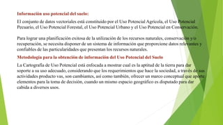 Información uso potencial del suelo:
El conjunto de datos vectoriales está constituido por el Uso Potencial Agrícola, el Uso Potencial
Pecuario, el Uso Potencial Forestal, el Uso Potencial Urbano y el Uso Potencial en Conservación.
Para lograr una planificación exitosa de la utilización de los recursos naturales, conservación y/o
recuperación, se necesita disponer de un sistema de información que proporcione datos relevantes y
confiables de las particularidades que presentan los recursos naturales.
Metodología para la obtención de información del Uso Potencial del Suelo
La Cartografía de Uso Potencial está enfocada a mostrar cual es la aptitud de la tierra para dar
soporte a su uso adecuado, considerando que los requerimientos que hace la sociedad, a través de sus
actividades producto vas, son cambiantes, así como también, ofrecer un marco conceptual que aporte
elementos para la toma de decisión, cuando un mismo espacio geográfico es disputado para dar
cabida a diversos usos.
 