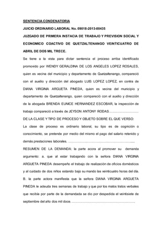 SENTENCIA CONDENATORIA
JUICIO ORDINARIO LABORAL No. 09018-2013-00435
JUZGADO DE PRIMERA INSTACIA DE TRABAJO Y PREVISION SOCIAL Y
ECONOMICO COACTIVO DE QUETZALTENANGO VEINTICUATRO DE
ABRIL DE DOS MIL TRECE.
Se tiene a la vista para dictar sentencia el proceso arriba identificado
promovido por WENDY GERALDINA DE LOS ANGELES LOPEZ ROSALES,
quien es vecina del municipio y departamento de Quetzaltenango, compareció
con el auxilio y dirección del abogado LUIS LOPEZ LOPEZ, en contra de
DIANA VIRGINIA ARGUETA PINEDA, quien es vecina del municipio y
departamento de Quetzaltenango, quien compareció con el auxilio y dirección
de la abogada BRENDA EUNICE HERNANDEZ ESCOBAR, la inspección de
trabajo compareció a través de JEYSON ANTONY RODAS………………………
DE LA CLASE Y TIPO DE PROCESO Y OBJETO SOBRE EL QUE VERSO:
La clase de proceso es ordinario laboral, su tipo es de cognición o
conocimiento, se pretende por medio del mismo el pago del salario retenido y
demás prestaciones laborales. ………………………………………………….....
RESUMEN DE LA DEMANDA: la parte acora al promover su demanda
argumento: a. que al estar trabajando con la señora DIANA VIRGINIA
ARGUETA PINEDA desempeño el trabajo de realización de oficios domésticos
y al cuidado de dos niños estando bajo su mando las veinticuatro horas del día.
B. la parte actora manifiesta que la señora DIANA VIRGINIA ARGUETA
PINEDA le adeuda tres semanas de trabajo y que por los malos tratos verbales
que recibía por parte de la demandada se dio por despedida el veintisiete de
septiembre del año dos mil doce. ………………………………………………….
 