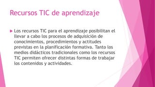 Recursos TIC de aprendizaje
 Los recursos TIC para el aprendizaje posibilitan el
llevar a cabo los procesos de adquisición de
conocimientos, procedimientos y actitudes
previstas en la planificación formativa. Tanto los
medios didácticos tradicionales como los recursos
TIC permiten ofrecer distintas formas de trabajar
los contenidos y actividades.
 
