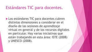 Estándares TIC para docentes.
 Los estándares TIC para docentes cubren
distintas dimensiones a considerar en el
diseño de las sesiones de aprendizaje
virtual en general y de los recursos digitales
en particular. Hay varias iniciativas que
están trabajando en esta área: ISTE (2008)
y UNESCO (2008).
 