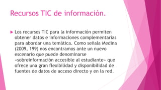 Recursos TIC de información.
 Los recursos TIC para la información permiten
obtener datos e informaciones complementarias
para abordar una temática. Como señala Medina
(2009, 199) nos encontramos ante un nuevo
escenario que puede denominarse
«sobreinformación accesible al estudiante» que
ofrece una gran flexibilidad y disponibilidad de
fuentes de datos de acceso directo y en la red.
 