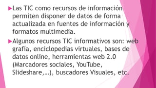 Las TIC como recursos de información
permiten disponer de datos de forma
actualizada en fuentes de información y
formatos multimedia.
Algunos recursos TIC informativos son: web
grafía, enciclopedias virtuales, bases de
datos online, herramientas web 2.0
(Marcadores sociales, YouTube,
Slideshare,…), buscadores Visuales, etc.
 