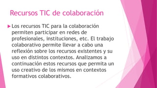 Recursos TIC de colaboración
 Los recursos TIC para la colaboración
permiten participar en redes de
profesionales, instituciones, etc. El trabajo
colaborativo permite llevar a cabo una
reflexión sobre los recursos existentes y su
uso en distintos contextos. Analizamos a
continuación estos recursos que permita un
uso creativo de los mismos en contextos
formativos colaborativos.
 