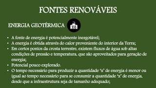 FONTES RENOVÁVEIS
ENERGIA GEOTÉRMICA
• A fonte de energia é potencialmente inesgotável;
• A energia é obtida através do calor proveniente do interior da Terra;
• Em certos pontos da crosta terrestre, existem fluxos de água sob altas
condições de pressão e temperatura, que são aproveitados para geração de
energia;
• Potencial pouco explorado.
• O tempo necessário para produzir a quantidade ‘x’ de energia é menor ou
igual ao tempo necessário para se consumir a quantidade ‘x’ de energia,
desde que a infraestrutura seja de tamanho adequado;
 