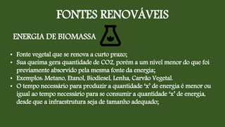 FONTES RENOVÁVEIS
ENERGIA DE BIOMASSA
• Fonte vegetal que se renova a curto prazo;
• Sua queima gera quantidade de CO2, porém a um nível menor do que foi
previamente absorvido pela mesma fonte da energia;
• Exemplos: Metano, Etanol, Biodiesel, Lenha, Carvão Vegetal.
• O tempo necessário para produzir a quantidade ‘x’ de energia é menor ou
igual ao tempo necessário para se consumir a quantidade ‘x’ de energia,
desde que a infraestrutura seja de tamanho adequado;
 