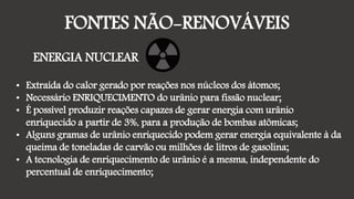 FONTES NÃO-RENOVÁVEIS
ENERGIA NUCLEAR
• Extraída do calor gerado por reações nos núcleos dos átomos;
• Necessário ENRIQUECIMENTO do urânio para fissão nuclear;
• É possível produzir reações capazes de gerar energia com urânio
enriquecido a partir de 3%, para a produção de bombas atômicas;
• Alguns gramas de urânio enriquecido podem gerar energia equivalente à da
queima de toneladas de carvão ou milhões de litros de gasolina;
• A tecnologia de enriquecimento de urânio é a mesma, independente do
percentual de enriquecimento;
 