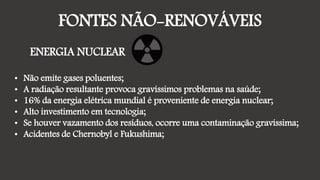 FONTES NÃO-RENOVÁVEIS
ENERGIA NUCLEAR
• Não emite gases poluentes;
• A radiação resultante provoca gravíssimos problemas na saúde;
• 16% da energia elétrica mundial é proveniente de energia nuclear;
• Alto investimento em tecnologia;
• Se houver vazamento dos resíduos, ocorre uma contaminação gravíssima;
• Acidentes de Chernobyl e Fukushima;
 
