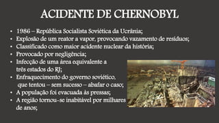 ACIDENTE DE CHERNOBYL
• 1986 – República Socialista Soviética da Ucrânia;
• Explosão de um reator a vapor, provocando vazamento de resíduos;
• Classificado como maior acidente nuclear da história;
• Provocado por negligência;
• Infecção de uma área equivalente a
três estados do RJ;
• Enfraquecimento do governo soviético,
que tentou – sem sucesso – abafar o caso;
• A população foi evacuada às pressas;
• A região tornou-se inabitável por milhares
de anos;
 