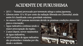 ACIDENTE DE FUKUSHIMA
• 2011 – Tsunami provocado por terremoto atinge a usina japonesa;
• Liberou entre 10 e 30 por cento da radiação liberada em Chernobyl, ainda
assim foi classificada como gravidade máxima;
• Ao menos 1600 pessoas morreram devido às péssimas condições oferecidas
para a evacuação;
• Água radioativa continua sendo a
maior preocupação da região;
• 2 anos depois, novos vazamentos
de água radioativa;
• 400 toneladas de água radioativa
são produzidas e tratadas por dia,
desde o acidente.
 