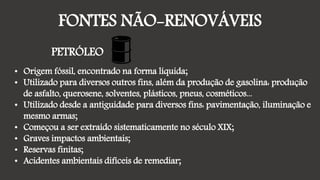 FONTES NÃO-RENOVÁVEIS
PETRÓLEO
• Origem fóssil, encontrado na forma líquida;
• Utilizado para diversos outros fins, além da produção de gasolina: produção
de asfalto, querosene, solventes, plásticos, pneus, cosméticos...
• Utilizado desde a antiguidade para diversos fins: pavimentação, iluminação e
mesmo armas;
• Começou a ser extraído sistematicamente no século XIX;
• Graves impactos ambientais;
• Reservas finitas;
• Acidentes ambientais difíceis de remediar;
 
