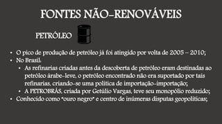 FONTES NÃO-RENOVÁVEIS
PETRÓLEO
• O pico de produção de petróleo já foi atingido por volta de 2005 – 2010;
• No Brasil:
• As refinarias criadas antes da descoberta de petróleo eram destinadas ao
petróleo árabe-leve, o petróleo encontrado não era suportado por tais
refinarias, criando-se uma política de importação-importação;
• A PETROBRÁS, criada por Getúlio Vargas, teve seu monopólio reduzido;
• Conhecido como “ouro negro” e centro de inúmeras disputas geopolíticas;
 