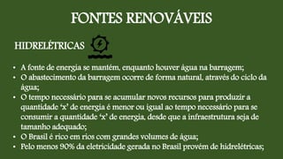 FONTES RENOVÁVEIS
HIDRELÉTRICAS
• A fonte de energia se mantém, enquanto houver água na barragem;
• O abastecimento da barragem ocorre de forma natural, através do ciclo da
água;
• O tempo necessário para se acumular novos recursos para produzir a
quantidade ‘x’ de energia é menor ou igual ao tempo necessário para se
consumir a quantidade ‘x’ de energia, desde que a infraestrutura seja de
tamanho adequado;
• O Brasil é rico em rios com grandes volumes de água;
• Pelo menos 90% da eletricidade gerada no Brasil provém de hidrelétricas;
 