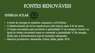 FONTES RENOVÁVEIS
ENERGIA SOLAR
• A fonte de energia se mantém, enquanto o sol brilhar;
• O abastecimento do sol se manterá por pelo menos mais 4 bi de anos;
• O tempo necessário para produzir a quantidade ‘x’ de energia é menor ou
igual ao tempo necessário para se consumir a quantidade ‘x’ de energia,
desde que a infraestrutura seja de tamanho adequado;
• Maiores produtores: Alemanha, China, Itália, Japão, EUA.
 