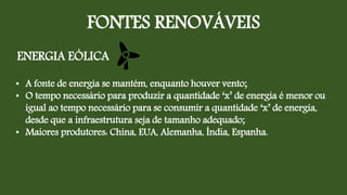 FONTES RENOVÁVEIS
ENERGIA EÓLICA
• A fonte de energia se mantém, enquanto houver vento;
• O tempo necessário para produzir a quantidade ‘x’ de energia é menor ou
igual ao tempo necessário para se consumir a quantidade ‘x’ de energia,
desde que a infraestrutura seja de tamanho adequado;
• Maiores produtores: China, EUA, Alemanha, Índia, Espanha.
 