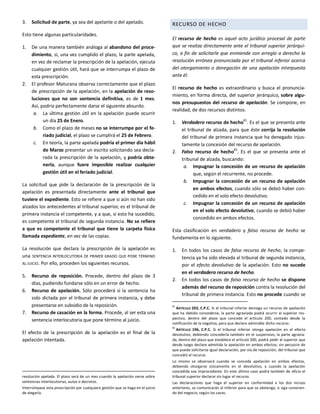 3. Solicitud de parte, ya sea del apelante o del apelado.
Esto tiene algunas particularidades.
1. De una manera también análoga al abandono del proce-
dimiento, si, una vez cumplido el plazo, la parte apelada,
en vez de reclamar la prescripción de la apelación, ejecuta
cualquier gestión útil, hará que se interrumpa el plazo de
esta prescripción.
2. El profesor Maturana observa correctamente que el plazo
de prescripción de la apelación, en la apelación de reso-
luciones que no son sentencia definitiva, es de 1 mes.
Así, podría perfectamente darse el siguiente absurdo.
a. La última gestión útil en la apelación puede ocurrir
un día 25 de Enero.
b. Como el plazo de meses no se interrumpe por el fe-
riado judicial, el plazo se cumplirá el 25 de Febrero.
c. En teoría, la parte apelada podría el primer día hábil
de Marzo presentar un escrito solicitando sea decla-
rada la prescripción de la apelación, y podría obte-
nerla, aunque fuere imposible realizar cualquier
gestión útil en el feriado judicial.
La solicitud que pide la declaración de la prescripción de la
apelación es presentada directamente ante el tribunal que
tuviere el expediente. Esto se refiere a que si aún no han sido
alzados los antecedentes al tribunal superior, es el tribunal de
primera instancia el competente, y a que, si esto ha sucedido,
es competente el tribunal de segunda instancia. No se refiere
a que es competente el tribunal que tiene la carpeta física
llamada expediente, en vez de las copias.
La resolución que declara la prescripción de la apelación es
una SENTENCIA INTERLOCUTORIA DE PRIMER GRADO QUE PONE TÉRMINO
AL JUICIO. Por ello, proceden los siguientes recursos.
5. Recurso de reposición. Procede, dentro del plazo de 3
días, pudiendo fundarse sólo en un error de hecho.
6. Recurso de apelación. Sólo procederá si la sentencia ha
sido dictada por el tribunal de primera instancia, y debe
presentarse en subsidio de la reposición.
7. Recurso de casación en la forma. Procede, al ser esta una
sentencia interlocutoria que pone término al juicio.
El efecto de la prescripción de la apelación es el final de la
apelación intentada.
resolución apelada. El plazo será de un mes cuando la apelación verse sobre
sentencias interlocutorias, autos o decretos.
Interrúmpase esta prescripción por cualquiera gestión que se haga en el juicio
de alegarla.
RECURSO DE HECHO
El recurso de hecho es aquel acto jurídico procesal de parte
que se realiza directamente ante el tribunal superior jerárqui-
co, a fin de solicitarle que enmiende con arreglo a derecho la
resolución errónea pronunciada por el tribunal inferior acerca
del otorgamiento o denegación de una apelación interpuesta
ante él.
El recurso de hecho es extraordinario y busca el pronuncia-
miento, en forma directa, del superior jerárquico, sobre algu-
nos presupuestos del recurso de apelación. Se compone, en
realidad, de dos recursos distintos.
1. Verdadero recurso de hecho81
. Es el que se presenta ante
el tribunal de alzada, para que éste corrija la resolución
del tribunal de primera instancia que ha denegado injus-
tamente la concesión del recurso de apelación.
2. Falso recurso de hecho
82
. Es el que se presenta ante el
tribunal de alzada, buscando:
a. Impugnar la concesión de un recurso de apelación
que, según el recurrente, no procede.
b. Impugnar la concesión de un recurso de apelación
en ambos efectos, cuando sólo se debió haber con-
cedido en el solo efecto devolutivo.
c. Impugnar la concesión de un recurso de apelación
en el solo efecto devolutivo, cuando se debió haber
concedido en ambos efectos.
Esta clasificación en verdadero y falso recurso de hecho se
fundamenta en lo siguiente.
1. En todos los casos de falso recurso de hecho, la compe-
tencia ya ha sido elevada al tribunal de segunda instancia,
por el efecto devolutivo de la apelación. Esto no sucede
en el verdadero recurso de hecho.
2. En todos los casos de falso recurso de hecho se dispone
además del recurso de reposición contra la resolución del
tribunal de primera instancia. Esto no procede cuando se
81
ARTÍCULO 203, C.P.C. Si el tribunal inferior deniega un recurso de apelación
que ha debido concederse, la parte agraviada podrá ocurrir al superior res-
pectivo, dentro del plazo que concede el artículo 200, contado desde la
notificación de la negativa, para que declare admisible dicho recurso.
82
ARTÍCULO 196, C.P.C. Si el tribunal inferior otorga apelación en el efecto
devolutivo, debiendo concederla también en el suspensivo, la parte agravia-
da, dentro del plazo que establece el artículo 200, podrá pedir al superior que
desde luego declare admitida la apelación en ambos efectos; sin perjuicio de
que pueda solicitarse igual declaración, por vía de reposición, del tribunal que
concedió el recurso.
Lo mismo se observará cuando se conceda apelación en ambos efectos,
debiendo otorgarse únicamente en el devolutivo, y cuando la apelación
concedida sea improcedente. En este último caso podrá también de oficio el
tribunal superior declarar sin lugar el recurso.
Las declaraciones que haga el superior en conformidad a los dos incisos
anteriores, se comunicarán al inferior para que se abstenga, o siga conocien-
do del negocio, según los casos.
 