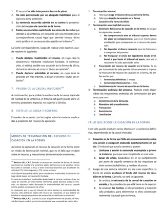 1. El recurso ha sido interpuesto dentro de plazo.
2. Ha sido patrocinado por un abogado habilitado para el
ejercicio de la profesión.
3. La sentencia recurrida admite en su contra la presenta-
ción del recurso de casación en la forma.
4. Existe una mención explícita de los vicios de derecho que
afectan a la sentencia, en conjunto con una mención de la
correspondiente causal legal que permite invocar dicho
vicio jurídico en un recurso de casación en la forma103
.
La Corte correspondiente, luego de realizar este examen, pue-
de resolver lo siguiente.
1. Puede declarar inadmisible el recurso, en cuyo caso lo
desestimará mediante resolución fundada. A continua-
ción, si estima posible una casación en la forma de oficio,
dictará sin demora el DECRETO “Autos en relación”.
2. Puede declarar admisible el recurso, en cuyo caso se
procede sin más trámite, a dictar el DECRETO “Autos en re-
lación”.
7. PRUEBA DE LA CAUSAL INVOCADA104
A continuación, para probar la existencia de la causal invocada
de nulidad de la sentencia, el tribunal ad quem puede abrir un
término probatorio especial, no superior a 30 días.
8. VISTA DE LA CAUSA Y ACUERDO
Proceden de acuerdo con las reglas sobre la materia, explica-
das a propósito del recurso de apelación.
MODOS DE TERMINACIÓN DEL RECURSO DE
CASACIÓN EN LA FORMA
Así como la apelación, el recurso de casación en la forma tiene
un modo de terminación normal, que es el fallo que recaerá
sobre el recurso, y mecanismos de terminación anormales.
103
ARTÍCULO 781, C.P.C. Elevado un proceso en casación de forma, el tribunal
examinará en cuenta si la sentencia objeto del recurso es de aquéllas contra
las cuales lo concede la ley y si éste reúne los requisitos que establecen los
artículos 772, inciso segundo, y 776, inciso primero.
Si el tribunal encuentra mérito para considerarlo inadmisible, lo declarará sin
lugar desde luego, por resolución fundada.
En caso de no declarar inadmisible desde luego el recurso, ordenará traer los
autos en relación, sin más trámite. Asimismo, podrá decretar autos en rela-
ción, no obstante haber declarado la inadmisibilidad del recurso, cuando
estime posible una casación de oficio.
La resolución por la que el tribunal de oficio declare la inadmisibilidad del
recurso, sólo podrá ser objeto del recurso de reposición, el que deberá ser
fundado e interponerse dentro de tercero día de notificada la resolución.
104
ARTÍCULO 799, C.P.C. Cuando la causa alegada necesite de prueba, el tribu-
nal abrirá para rendirla un término prudencial que no exceda de treinta días.
1. Terminación normal.
a. Fallo que acoge el recurso de casación en la forma.
b. Fallo que desecha la casación en la forma.
c. Casación en la forma de oficio.
2. Terminación anormal del recurso.
a. Deserción del recurso de casación en la forma. Se da por
las siguientes causales.
i. No comparecencia ante el tribunal superior dentro
del plazo de comparecencia, que es el mismo plazo
establecido para comparecer en el recurso de apela-
ción.
ii. No depositar el dinero necesario para las fotocopias
o compulsas del proceso.
iii. No franquear el envío del expediente desde el tri-
bunal a quo hasta el tribunal ad quem, una vez el
recurrente ha sido apercibido a ello.
b. Prescripción del recurso de casación en la forma. Se da
por la ausencia de toda gestión útil encaminada a la pron-
ta resolución del recurso de casación en la forma, de am-
bas partes, por:
i. Sentencias definitivas: 3 meses.
ii. Sentencias interlocutorias: 1 mes.
c. Desistimiento del recurso de casación en la forma.
3. Terminación anómala del proceso. Todavía están dispo-
nibles los mecanismos anómalos de terminación del pro-
ceso, que son:
a. Desistimiento de la demanda.
b. Abandono del procedimiento.
c. Transacción.
d. Avenimiento.
e. Conciliación.
FALLO QUE ACOGE LA CASACIÓN EN LA FORMA
Este fallo puede producir varios efectos en la sentencia defini-
tiva, dependiendo de la causal invocada.
1. Casación en la forma por falta de pronunciamiento sobre
una acción o excepción deducida oportunamente en jui-
cio. El tribunal que casa la sentencia puede:
a. Limitarse a enviar la sentencia incompleta a prime-
ra instancia, para que sea completada en esa sede.
b. Casar de oficio, basándose en el no cumplimiento
por parte de aquella sentencia de los requisitos de
toda sentencia definitiva, y resolver el punto.
2. Luego de esa somera solución en ese caso específico, la
Corte de alzada analizará el fondo del recurso de casa-
ción en la forma. Con ello, se verá lo siguiente.
a. Se analiza la existencia de la causal de casación in-
vocada, y la procedencia que ella tiene en la especie.
b. Se analizan los hechos, si ello procediere y hubieren
sido probados, para determinar si ellos constituyen
realmente la causal que se invoca.
 