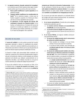 2. La segunda sentencia, llamada sentencia de reemplazo,
es la sentencia que la Corte Suprema dicta según la apre-
ciación jurídica que el recurrente y ella creen correcta.
a. Nunca podrá modificarse la parte expositiva de la
sentencia casada.
b. Tampoco podrán modificarse los considerandos de
hecho
116
de la sentencia casada, a menos que se
hubiere acogido la casación en el fondo por infrac-
ción de las normas reguladoras de la prueba.
c. En apariencia, el inciso segundo del artículo 785
contempla la casación en el fondo de oficio. En los
hechos, su fundamento es el rechazo del recurso de
casación en el fondo por defectos en su formaliza-
ción, defectos que estaban contenidos, en su mayor-
ía, en leyes hoy derogadas. No es aplicable.
RECURSO DE NULIDAD
El recurso de nulidad es el acto jurídico procesal de la parte
agraviada, destinado a obtener la invalidación del procedi-
miento, o sólo de la sentencia definitiva pronunciada por un
Tribunal de Juicio Oral en lo Penal o por un juez de garantía, de
parte del tribunal superior jerárquico establecido en la ley.
Se basará en haber sido pronunciada dicha resolución con
infracción sustancial de los derechos fundamentales asegura-
dos por la Constitución, haberse en ella realizado una errónea
aplicación del derecho que influyere sustancialmente en lo
dispositivo del fallo, o por haberse incurrido en uno de los
motivos absolutos de nulidad del Código Procesal Penal
117
.
El recurso de nulidad es toda una innovación en Chile, al ser
un híbrido entre un recurso de casación en la forma, un re-
curso de casación en el fondo, y un mecanismo de nulidad de
116
ARTÍCULO 785, C.P.C. Cuando la Corte Suprema invalide una sentencia por
casación en el fondo, dictará acto continuo y sin nueva vista, pero separada-
mente, sobre la cuestión materia del juicio que haya sido objeto del recurso,
la sentencia que crea conforme a la ley y al mérito de los hechos tales como
se han dado por establecidos en el fallo recurrido, reproduciendo los funda-
mentos de derecho de la resolución casada que no se refieran a los puntos
que hayan sido materia del recurso y la parte del fallo no afectado por éste.
En los casos en que desechare el recurso de casación en el fondo por defectos
en su formalización, podrá invalidar de oficio la sentencia recurrida, si se
hubiere dictado con infracción de ley y esta infracción haya influido substan-
cialmente en lo dispositivo de la sentencia. La Corte deberá hacer constar en el
fallo de casación esta circunstancia y los motivos que la determinan, y dictará
sentencia de reemplazo con arreglo a lo que dispone el inciso precedente.
117
ARTÍCULO 372, C.P.P. Del recurso de nulidad. El recurso de nulidad se con-
cede para invalidar el juicio oral y la sentencia definitiva, o solamente ésta,
por las causales expresamente señaladas en la ley.
Deberá interponerse, por escrito, dentro de los diez días siguientes a la notifi-
cación de la sentencia definitiva, ante el tribunal que hubiere conocido del
juicio oral.
sentencia por infracción de derechos fundamentales. A esto
ha de sumársele el hecho de que, como su nombre indica,
sólo implica la nulidad de la sentencia dictada. Si es acogido,
deberá hacerse un juicio nuevo, donde la sentencia que se
dicte también es susceptible de ser impugnada por esta vía.
Es un recurso que sólo tiene aplicación y se entiende dentro
de la lógica del nuevo sistema procesal penal. Se caracteriza,
dentro de este sistema, por lo siguiente.
1. Es un recurso extraordinario. Procede sólo contra algunas
resoluciones judiciales, que son:
a. La SENTENCIA DEFINITIVA dictada en el procedimiento
simplificado, por el juez de garantía.
b. La SENTENCIA DEFINITIVA dictada en el juicio oral, por la
sala correspondiente del Tribunal de Juicio Oral en lo
Penal.
2. Es un recurso híbrido, con algunas notables consecuen-
cias provenientes de ello.
a. El recurso de nulidad procede ante la concurrencia
de motivos de nulidad específicos.
i. Estas causales son análogas a las que funda-
mentan el recurso de casación en la forma.
ii. Si se basa en tales causales, será conocido por
un tribunal capaz de casar en la forma, la Corte
de Apelaciones.
b. El recurso de nulidad procede también ante infrac-
ciones de ley con influencia sustancial en lo disposi-
tivo del fallo. Esta causal fundamenta la apelación,
por ser revisión jurídica, y la casación en el fondo, en
cuanto ella sirve para unificar la jurisprudencia.
i. Si la simple revisión del derecho fuere la causal
fundante del recurso de nulidad, éste será co-
nocido por la Corte de Apelaciones.
ii. En cambio, si fuere necesario que la Corte Su-
prema unificare la jurisprudencia sobre la ma-
teria, lo que es la raíz del recurso de casación en
el fondo, conocerá ella, per saltum.
iii. Además, si fueren invocadas varias causales de
nulidad y la intervención de la Corte Suprema
fuere necesaria, ella, como máximo tribunal de
justicia que es, fallará y conocerá de todas. Es-
ta es la fuerza atractiva de la competencia per
saltum del recurso de nulidad.
c. El recurso de nulidad, además, procede ante infrac-
ciones graves de derechos fundamentales118
.
118
ARTÍCULO 373, C.P.P. Causales del recurso. Procederá la declaración de
nulidad del juicio oral y de la sentencia:
a) Cuando, en la cualquier etapa del procedimiento o en el pronunciamiento
de la sentencia, se hubieren infringido sustancialmente derechos o ga-
rantías asegurados por la Constitución o por los tratados internacionales
ratificados por Chile que se encuentren vigentes, y
 