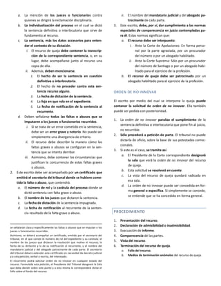 a. La mención de los jueces o funcionarios contra
quienes se dirigirá la reclamación disciplinaria.
b. La individualización del proceso en el cual se dictó
la sentencia definitiva o interlocutoria que sirve de
fundamento al recurso.
c. La sentencia, más los datos accesorios para enten-
der el contexto de su dictación.
i. El recurso de queja debe contener la transcrip-
ción de la correspondiente sentencia, o, en su
lugar, debe acompañarse junto al recurso una
copia de ella.
ii. Además, deben mencionarse.
1. El hecho de ser la sentencia en cuestión
definitiva o interlocutoria.
2. El hecho de no proceder contra esta sen-
tencia recurso alguno.
3. La fecha de dictación de la sentencia.
4. La foja en que rola en el expediente.
5. La fecha de notificación de la sentencia al
recurrente.
d. Deben señalarse todas las faltas o abusos que se
imputaren a los jueces o funcionarios recurridos.
i. Si se trata de un error cometido en la sentencia,
debe ser un error grave y notorio. No puede ser
simplemente una divergencia de criterio.
ii. El recurso debe describir la manera cómo las
faltas graves o abusos se configuran en la sen-
tencia que se intenta derribar.
iii. Asimismo, debe contener las circunstancias que
justifican la concurrencia de estas faltas graves
o abusos.
2. Este escrito debe ser acompañado por un certificado que
emitirá el secretario del tribunal donde se hubiere come-
tido la falta o abuso, que contendrá.
a. El número de rol y la carátula del proceso donde se
dictó sentencia con falta grave o abuso.
b. El nombre de los jueces que dictaron la sentencia.
c. La fecha de dictación de la sentencia impugnada.
d. La fecha de notificación al recurrente de la senten-
cia resultado de la falta grave o abuso.
se señalarán clara y específicamente las faltas o abusos que se imputan a los
jueces o funcionarios recurridos.
Asimismo, se deberá acompañar un certificado, emitido por el secretario del
tribunal, en el que conste el número de rol del expediente y su carátula; el
nombre de los jueces que dictaron la resolución que motiva el recurso; la
fecha de su dictación y la de su notificación al recurrente, y el nombre del
mandatario judicial y del abogado patrocinante de cada parte. El secretario
del tribunal deberá extender este certificado sin necesidad de decreto judicial
y a sola petición, verbal o escrita, del interesado.
El recurrente podrá solicitar orden de no innovar en cualquier estado del
recurso. Formulada esta petición, el Presidente del Tribunal designará la Sala
que deba decidir sobre este punto y a esta misma le corresponderá dictar el
fallo sobre el fondo del recurso.
e. El nombre del mandatario judicial y del abogado pa-
trocinante de cada parte.
3. Este escrito, debe, por sí, dar cumplimiento a las normas
especiales de comparecencia en juicio contempladas pa-
ra él. Estas normas significan que:
a. El recurso debe ser interpuesto:
i. Ante la Corte de Apelaciones: En forma perso-
nal por la parte agraviada, por un procurador
del número o por un abogado habilitado.
ii. Ante la Corte Suprema: Sólo por un procurador
del número de Santiago o por un abogado habi-
litado para el ejercicio de la profesión.
b. El recurso de queja debe ser patrocinado por un
abogado habilitado para el ejercicio de la profesión.
ORDEN DE NO INNOVAR
El escrito por medio del cual se interpone la queja puede
contener la solicitud de orden de no innovar. Ella también
puede ser pedida con posterioridad.
1. La orden de no innovar paraliza el cumplimiento de la
sentencia definitiva o interlocutoria que pone fin al juicio,
no recurrible.
2. Sólo procederá a petición de parte. El tribunal no puede
dictarla de oficio, sobre la base de sus potestades correc-
cionales.
3. Si este es el caso, se tramita así.
a. El Presidente de la Corte correspondiente designará
la sala que verá la orden de no innovar del recurso
de queja.
b. Esta solicitud se resolverá en cuenta.
c. La vista del recurso de queja quedará radicada en
esa sala.
d. La orden de no innovar puede ser concedida en for-
ma general o específica. Si simplemente se concede,
se entiende que se ha concedido en forma general.
PROCEDIMIENTO
1. Presentación del recurso.
2. Declaración de admisibilidad o inadmisibilidad.
3. Evacuación de informe.
4. Comparecencia de las partes.
5. Vista del recurso.
6. Terminación del recurso de queja.
a. Fallo del recurso.
b. Medios de terminación anómalos del recurso de queja.
 