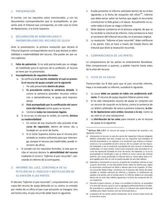 1. PRESENTACIÓN
El escrito, con los requisitos antes mencionados, y con los
documentos correspondientes que lo acompañarán, se pre-
senta ante el tribunal que corresponda, en este caso la Corte
de Apelaciones, o la Corte Suprema.
2. DECLARACIÓN DE ADMISIBILIDAD O
INADMISIBILIDAD DEL RECURSO DE QUEJA
Ante la presentación, la primera resolución que dictará el
Tribunal Superior correspondiente será la que declare la admi-
sibilidad o inadmisibilidad del recurso. Ella puede ser por va-
rios capítulos.
1. Falta de patrocinio. Si no está patrocinado por un aboga-
do habilitado para el ejercicio de la profesión, el recurso
se tiene por no presentado.
2. Incumplimiento de requisitos formales.
a. Se verificará si el escrito mediante el cual se presen-
ta el recurso de queja cumple con lo siguiente.
i. Ha sido presentado dentro de plazo.
ii. Es procedente contra la sentencia dictada. Si
contra la sentencia proceden recursos ordina-
rios o extraordinarios, la queja será improce-
dente.
iii. Está acompañado por la certificación del secre-
tario del tribunal contra quien se recurre.
iv. Contiene todas las menciones legales.
b. Si no es así, la sala que lo recibe, en cuenta, declara
su inadmisibilidad.
i. En contra de esa resolución sólo procede el re-
curso de reposición, dentro de tercer día, y
fundado en un error de hecho.
ii. Si la Corte Suprema estima que el recurso pre-
sentado es motivo suficiente para que interven-
ga, aunque el recurso sea inadmisible, puede in-
tervenir de oficio.
c. Si cumple con los requisitos formales, la sala que re-
cibe el recurso declara la admisibilidad del recurso
mediante el DECRETO “Informe el juez recurrido”, soli-
citando el informe de la contraparte.
3. INFORME DEL JUEZ, CONSTANCIA DE SU
PETICIÓN EN EL PROCESO Y NOTIFICACIÓN DE
SU EMISIÓN A LAS PARTES
El decreto “Informe el juez recurrido”, conjuntamente con una
copia del recurso de queja deducido en su contra, es enviado
por medio de un oficio al juez cuya actuación se impugna. Una
vez hecho esto, el juez recurrido debe hacer lo siguiente.
1. Puede presentar el informe solicitado dentro de los 8 días
siguientes a la fecha de recepción del oficio146
, informe
que debe versar sobre los hechos que según el recurrente
constituirían la falta grave o el abuso. Actualmente no su-
cede nada si el juez se niega a informar.
2. Debe dejarse constancia en el proceso original, de que se
ha recibido la solicitud de informe. Esta constancia la hará
el secretario del tribunal recurrido, en el proceso original.
3. La resolución “Informe el juez recurrido” debe notificarse
a las partes. Esto se hace a través del Estado Diario del
tribunal que dictó la resolución recurrida.
4. COMPARECENCIA DE LAS PARTES
La comparecencia de las partes es enteramente facultativa.
Ellas comparecerán si quieren, y podrán hacerlo hasta antes
de la vista del recurso.
5. VISTA DE LA CAUSA
Transcurridos los 8 días para que el juez recurrido informe,
haya o no evacuado su informe, sucederá lo siguiente.
1. La causa debe ser puesta en tabla con preferencia ordi-
naria. El recurso de queja requiere fallarse previa vista.
2. Si ha sido interpuesto recurso de queja en conjunto con
un recurso de casación en la forma, contra la sentencia de
un árbitro arbitrador de única o primera instancia, la Cor-
te de Apelaciones verá ambos recursos a la vez. Como se
ve, este es un caso excepcional.
3. La distribución de las salas para conocer y ver el recurso
de queja es la siguiente.
146
ARTÍCULO 549, C.O.T. El recurso de queja se tramitará de acuerdo a las
siguientes normas:
a) Interpuesto el recurso, la sala de cuenta del respectivo tribunal colegiado
deberá comprobar que éste cumple con los requisitos que establece el
artículo precedente y, en especial, si la resolución que motiva su interpo-
sición es o no susceptible de otro recurso. De no cumplir con los requisi-
tos señalados o ser la resolución susceptible de otro recurso, lo declarará
inadmisible, sin más trámite. Contra esta resolución sólo procederá el re-
curso de reposición fundado en error de hecho. No obstante, si no se ha
acompañado el certificado a que se refiere el inciso cuarto del artículo
anterior, por causa justificada, el tribunal dará un nuevo plazo fatal e im-
prorrogable para ello, el cual no podrá exceder de seis días hábiles;
b) Admitido a tramitación el recurso, se pedirá de inmediato informe al juez
o jueces recurridos, el cual sólo podrá recaer sobre los hechos que, según
el recurrente constituyen las faltas o abusos que se les imputan. El tribu-
nal recurrido deberá dejar constancia en el proceso del hecho de haber
recibido la aludida solicitud de informe y disponer la notificación de
aquélla a las partes, por el estado diario. El informe deberá ser evacuado
dentro de los ocho días hábiles siguientes a la fecha de recepción del ofi-
cio respectivo;
c) Vencido el plazo anterior, se haya o no recibido el informe, se procederá
a la vista del recurso, para lo cual se agregará preferentemente a la tabla.
No procederá la suspensión de su vista y el tribunal sólo podrá decretar
medidas para mejor resolver una vez terminada ésta, y
d) Cualquiera de las partes podrá comparecer en el recurso hasta antes de
la vista de la causa.
 