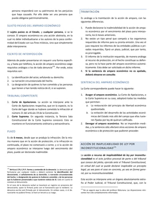 persona responderá con su patrimonio de los perjuicios
que haya causado. Por ello debe ser una persona que
pueda obligarse patrimonialmente.
SUJETO PASIVO DEL AMPARO ECONÓMICO
El sujeto pasivo es el Estado, y cualquier persona, si se le
conoce. El amparo económico es una acción abstracta, en la
cual no debe individualizarse a los autores de la poca confor-
midad del Estado con sus fines místicos, sino que simplemente
debe interponerse.
ESCRITO DE INTERPOSICIÓN
Además de poder presentarse sin requerir una forma específi-
ca, y hasta por teléfono, la acción de amparo económico exige
requisitos análogos a los de toda denuncia170
. Por ende, estos
requisitos son:
1. La identificación del actor, señalando su domicilio.
2. La narración circunstanciada del hecho.
3. La designación de quiénes lo han cometido y las personas
que tienen o han tenido noticia de él, si se supieren.
TRIBUNAL COMPETENTE
1. Corte de Apelaciones. La acción se interpone ante la
Corte de Apelaciones respectiva, que en la especie, es la
Corte del lugar donde se hubiere cometido la infracción al
número 21 del artículo 19 de la Constitución.
2. Corte Suprema. En segunda instancia, la Tercera Sala
Constitucional de la Corte Suprema conocerá. Esto se
mantiene en funcionamiento ordinario y extraordinario.
PLAZO
Es de 6 meses, desde que se produjo la infracción. De la mis-
ma manera que en la acción de protección, si la infracción es
continuada, el plazo no comenzará a correr, y si la acción de
amparo económico se interpone luego del vencimiento del
plazo, puede ser declarada inadmisible.
170
ARTÍCULO 174, C.P.P. Forma y contenido de la denuncia. La denuncia podrá
formularse por cualquier medio y deberá contener la identificación del
denunciante, el señalamiento de su domicilio, la narración circunstanciada
del hecho, la designación de quienes lo hubieren cometido y de las personas
que lo hubieren presenciado o que tuvieren noticia de él, todo en cuanto le
constare al denunciante.
En el caso de la denuncia verbal se levantará un registro en presencia del
denunciante, quien lo firmará junto con el funcionario que la recibiere. La
denuncia escrita será firmada por el denunciante. En ambos casos, si el de-
nunciante no pudiere firmar, lo hará un tercero a su ruego.
TRAMITACIÓN
Es análoga a la tramitación de la acción de amparo, con las
siguientes diferencias.
1. Puede declararse la inadmisibilidad de la acción de ampa-
ro económico por el vencimiento del plazo para interpo-
nerla, los 6 meses anteriores.
2. No existe un tipo penal que compela a los organismos
requeridos de informe para su pronta emisión. Una vez el
juez requiere los informes de las entidades públicas o pri-
vadas requeridas, fijará un plazo, judicial, que por tanto,
es prorrogable.
3. El informe de la institución requerida, de manera análoga
al recurso de protección, en el hecho constituye su defen-
sa, pero no la hace parte del amparo económico automá-
ticamente. Esto debe ser solicitado en dicho informe.
4. Si la sentencia de amparo económico no es apelada,
deberá elevarse en consulta.
SENTENCIA DEL AMPARO ECONÓMICO
La Corte correspondiente puede hacer lo siguiente:
1. Acoger el amparo económico. La Corte de Apelaciones, o
la Corte Suprema en su caso, adoptará todas las medidas
que permitan:
a. La restauración del principio de libertad económica
quebrantado.
b. La evitación del desarrollo de las actividades econó-
micas del Estado más allá del campo que ellas tuvie-
ren fijadas por ley de quórum calificado.
2. Denegar el amparo económico. No se impondrán medi-
das, y la sentencia sólo afectará otras acciones de amparo
económico o de protección que pudieren proceder.
ACCIÓN DE INAPLICABILIDAD DE LEY POR
INCONSTITUCIONALIDAD171
La acción o recurso de inaplicabilidad de ley por inconstitu-
cionalidad es el acto jurídico procesal de parte o del tribunal
que conoce del pleito, ejercido ante el Tribunal Constitucional,
en virtud del cual se puede declarar inaplicable un precepto
legal, ya sea para el caso en concreto, ya sea en forma gene-
ral, por su inconstitucionalidad.
Esta acción se interpone ante un órgano absolutamente extra-
ño al Poder Judicial, el Tribunal Constitucional, que, con la
171
No se seguirá aquí la obra del profesor Maturana. Las disposiciones rele-
vantes han sido completamente reformadas.
 