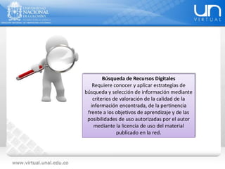 Búsqueda de Recursos Digitales
Requiere conocer y aplicar estrategias de
búsqueda y selección de información mediante
criterios de valoración de la calidad de la
información encontrada, de la pertinencia
frente a los objetivos de aprendizaje y de las
posibilidades de uso autorizadas por el autor
mediante la licencia de uso del material
publicado en la red.
 