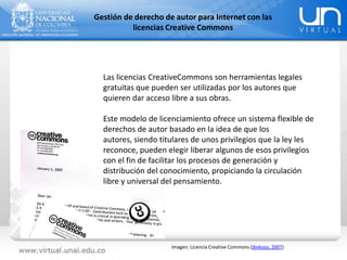 Gestión de derecho de autor para Internet con las
licencias Creative Commons
Las licencias CreativeCommons son herramientas legales
gratuitas que pueden ser utilizadas por los autores que
quieren dar acceso libre a sus obras.
Este modelo de licenciamiento ofrece un sistema flexible de
derechos de autor basado en la idea de que los
autores, siendo titulares de unos privilegios que la ley les
reconoce, pueden elegir liberar algunos de esos privilegios
con el fin de facilitar los procesos de generación y
distribución del conocimiento, propiciando la circulación
libre y universal del pensamiento.
Imagen: Licencia Creative Commons (Jbvkoos, 2007)
 
