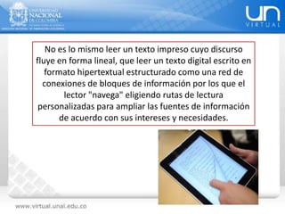 No es lo mismo leer un texto impreso cuyo discurso
fluye en forma lineal, que leer un texto digital escrito en
formato hipertextual estructurado como una red de
conexiones de bloques de información por los que el
lector "navega" eligiendo rutas de lectura
personalizadas para ampliar las fuentes de información
de acuerdo con sus intereses y necesidades.
 