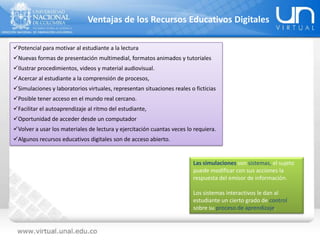 Potencial para motivar al estudiante a la lectura
Nuevas formas de presentación multimedial, formatos animados y tutoriales
Ilustrar procedimientos, videos y material audiovisual.
Acercar al estudiante a la comprensión de procesos,
Simulaciones y laboratorios virtuales, representan situaciones reales o ficticias
Posible tener acceso en el mundo real cercano.
Facilitar el autoaprendizaje al ritmo del estudiante,
Oportunidad de acceder desde un computador
Volver a usar los materiales de lectura y ejercitación cuantas veces lo requiera.
Algunos recursos educativos digitales son de acceso abierto.
Ventajas de los Recursos Educativos Digitales
Las simulaciones son sistemas, el sujeto
puede modificar con sus acciones la
respuesta del emisor de información.
Los sistemas interactivos le dan al
estudiante un cierto grado de control
sobre su proceso de aprendizaje.
 