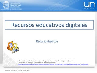Recursos educativos digitales
Información tomada de: Martha Zapata - Programa Integración de Tecnologías a la Docencia
Universidad de Antioquia - Septiembre de 2012. Disponible en:
http://aprendeenlinea.udea.edu.co/boa/contenidos.php/d211b52ee1441a30b59ae008e2d31386/845/1/contenido/
Recursos básicos
 