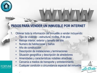 PASOS PARA VENDER UN INMUEBLE POR INTERNET
1. Obtener toda la información del inmueble a vender incluyendo:
• Tipo de vivienda – estructura, niveles, # de piso
• Metraje interior, exterior y tamaño del lote
• Numero de habitaciones y baños
• Año de construcción
• Descripción de instalaciones y terminaciones
• Situación geográfica y descripción de alrededores
• Amenidades y características notables atractivas
• Cercanía a medios de transporte y entretenimiento
• Cualquier condición o circunstancia especial del inmueble
.
 