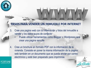 PASOS PARA VENDER UN INMUEBLE POR INTERNET
3. Cree una pagina web con la información y fotos del inmueble a
vender y los datos suyos de contacto
• Puede utilizar herramientas como Blogger o Wordpress para
crear una pagina sencilla
4. Cree un brochure en formato PDF con la información de la
vivienda. Consiste en poner la misma información de la página
web también en un documento que se pueda enviar por correo
electrónico y esté bien preparado para imprimirse.
.
 