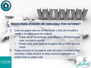 PASOS PARA VENDER UN INMUEBLE POR INTERNET
5. Cree una pagina web con la información y fotos del inmueble a
vender y los datos suyos de contacto
• Puede utilizar herramientas como Blogger o Wordpress para
crear una pagina sencilla
• Puede incluir como parte de la pagina web un video tipo tour
virtual
6. Ponga anuncios en las paginas webs del sector inmobiliario mas
conocidas. Añada siempre en estos anuncios publicados un
enlace hacia su pagina web.
.
 