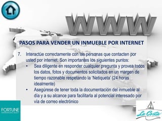 PASOS PARA VENDER UN INMUEBLE POR INTERNET
7. Interactúe correctamente con las personas que contacten por
usted por internet. Son importantes los siguientes puntos:
• Sea diligente en responder cualquier pregunta y provea todos
los datos, fotos y documentos solicitados en un margen de
tiempo razonable respetando la „Netiqueta‟ (24 horas
idealmente)
• Asegúrese de tener toda la documentación del inmueble al
día y a su alcance para facilitarla al potencial interesado por
vía de correo electrónico
.
 