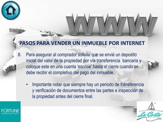 PASOS PARA VENDER UN INMUEBLE POR INTERNET
8. Para asegurar al comprador solicite que se envié un deposito
inicial del valor de la propiedad por vía transferencia bancaria y
coloque este en una cuenta „escrow‟ hasta el cierre cuando se
debe recibir el completivo del pago del inmueble.
• Importante notar que siempre hay un periodo de transferencia
y verificación de documentos entre las partes e inspección de
la propiedad antes del cierre final.
.
 