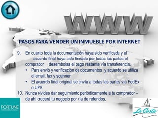 PASOS PARA VENDER UN INMUEBLE POR INTERNET
9. En cuanto toda la documentación haya sido verificada y el
acuerdo final haya sido firmado por todas las partes el
comprador desembolsa el pago restante vía transferencia.
• Para envió y verificación de documentos y acuerdo se utiliza
el email, fax y scanner
• El acuerdo final original se envía a todas las partes vía FedEx
o UPS
10. Nunca olvides dar seguimiento periódicamente a tu comprador –
de ahí crecerá tu negocio por vía de referidos.
 