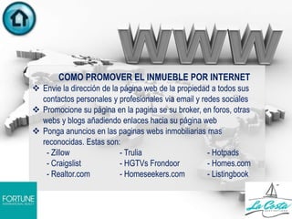 COMO PROMOVER EL INMUEBLE POR INTERNET
 Envie la dirección de la página web de la propiedad a todos sus
contactos personales y profesionales via email y redes sociales
 Promocione su página en la pagina se su broker, en foros, otras
webs y blogs añadiendo enlaces hacia su página web
 Ponga anuncios en las paginas webs inmobiliarias mas
reconocidas. Estas son:
- Zillow - Trulia - Hotpads
- Craigslist - HGTVs Frondoor - Homes.com
- Realtor.com - Homeseekers.com - Listingbook
 