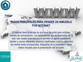 PASOS PRINCIPALES PARA VENDER UN INMUEBLE
POR INTERNET
El Internet tiene la ventaja de que sirve de portal para múltiples
canales de comunicación. Las herramientas que se desarrollan en la
web, han creado sistemas que le permiten al agente inmobiliario
diseñar y colocar diferentes anuncios clasificados y con la capacidad
de insertar textos enriquecidos, fotografías de la propiedad y hasta
vídeos virtuales para la presentación del inmueble.
 
