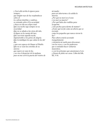 RECURSOS SINTÁCTICOS
y Yavé allá arriba lo ignore para
siempre;
que ningún rayo de luz resplandezca
sobre él.
Lo cubran tinieblas y sombras,
se extienda sobre él la oscuridad,
y haya ese día un eclipse total.
Que esa noche siga siempre en su
oscuridad.
Que no se añada a las otras del año,
ni figure en la cuenta del mes.
Que sea triste aquella noche,
impenetrable a los gritos de alegría.
Que la maldigan los que odian la luz del
día,
y que son capaces de llamar al Diablo.
Que no se vean las estrellas de su
aurora;
que espere en vano la luz,
y no vea el despertar de la mañana,
pues no me cerró la puerta del vientre de
mi madre
para así ahorrarme a la salida la
miseria.
¿Por qué no morí en el seno
y no nací ya muerto?
¿Por qué hubo dos rodillas para
acogerme
y dos pechos para darme de mamar?
¿O por qué no fui como un aborto que se
esconde,
como los pequeños que nunca vieron la
luz?
Pues ahora estaría acostado
tranquilamente
y dormiría mi sueño para descansar,
con los reyes y con los poderosos
que se mandan hacer solitarios
mausoleos,
o con los príncipes que amontonan el oro
y llenan de plata sus casas. Libro de Job,
III, 3-16.
http://retorica.librodenotas.com
 