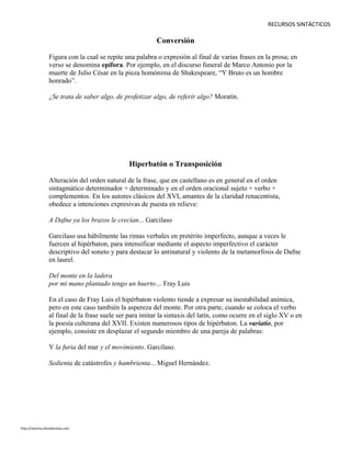 RECURSOS SINTÁCTICOS
Conversión
Figura con la cual se repite una palabra o expresión al final de varias frases en la prosa; en
verso se denomina epífora. Por ejemplo, en el discurso funeral de Marco Antonio por la
muerte de Julio César en la pieza homónima de Shakespeare, “Y Bruto es un hombre
honrado”.
¿Se trata de saber algo, de profetizar algo, de referir algo? Moratín.
Hiperbatón o Transposición
Alteración del orden natural de la frase, que en castellano es en general en el orden
sintagmático determinador + determinado y en el orden oracional sujeto + verbo +
complementos. En los autores clásicos del XVI, amantes de la claridad renacentista,
obedece a intenciones expresivas de puesta en relieve:
A Dafne ya los brazos le crecían... Garcilaso
Garcilaso usa hábilmente las rimas verbales en pretérito imperfecto, aunque a veces le
fuercen al hipérbaton, para intensificar mediante el aspecto imperfectivo el carácter
descriptivo del soneto y para destacar lo antinatural y violento de la metamorfosis de Dafne
en laurel.
Del monte en la ladera
por mi mano plantado tengo un huerto… Fray Luis
En el caso de Fray Luis el hipérbaton violento tiende a expresar su inestabilidad anímica,
pero en este caso también la aspereza del monte. Por otra parte, cuando se coloca el verbo
al final de la frase suele ser para imitar la sintaxis del latín, como ocurre en el siglo XV o en
la poesía culterana del XVII. Existen numerosos tipos de hipérbaton. La variatio, por
ejemplo, consiste en desplazar el segundo miembro de una pareja de palabras:
Y la furia del mar y el movimiento. Garcilaso.
Sedienta de catástrofes y hambrienta... Miguel Hernández.
http://retorica.librodenotas.com
 