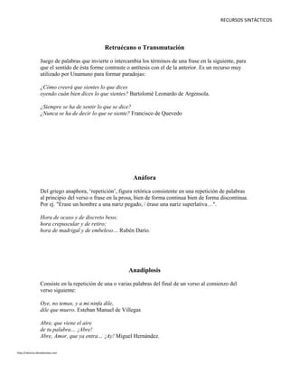 RECURSOS SINTÁCTICOS
Retruécano o Transmutación
Juego de palabras que invierte o intercambia los términos de una frase en la siguiente, para
que el sentido de ésta forme contraste o antítesis con el de la anterior. Es un recurso muy
utilizado por Unamuno para formar paradojas:
¿Cómo creerá que sientes lo que dices
oyendo cuán bien dices lo que sientes? Bartolomé Leonardo de Argensola.
¿Siempre se ha de sentir lo que se dice?
¿Nunca se ha de decir lo que se siente? Francisco de Quevedo
Anáfora
Del griego anaphora, ‘repetición’, figura retórica consistente en una repetición de palabras
al principio del verso o frase en la prosa, bien de forma continua bien de forma discontinua.
Por ej. "Erase un hombre a una nariz pegado, / érase una nariz superlativa…".
Hora de ocaso y de discreto beso;
hora crepuscular y de retiro;
hora de madrigal y de embeleso… Rubén Darío.
Anadiplosis
Consiste en la repetición de una o varias palabras del final de un verso al comienzo del
verso siguiente:
Oye, no temas, y a mi ninfa dile,
dile que muero. Esteban Manuel de Villegas
Abre, que viene el aire
de tu palabra… ¡Abre!
Abre, Amor, que ya entra… ¡Ay! Miguel Hernández.
http://retorica.librodenotas.com
 
