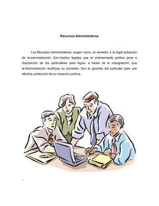 Recursos Administrativos
Los Recursos Administrativos surgen como un remedio a la legal actuación
de la administración. Son medios legales que el ordenamiento jurídico pone a
disposición de los particulares para lograr, a través de la impugnación, que
la Administración rectifique su proceder. Son la garantía del particular para una
efectiva protección de su situación jurídica.
..
 