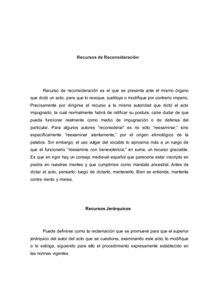 Recursos de Reconsideración
Recurso de reconsideración es el que se presenta ante el mismo órgano
que dictó un acto, para que lo revoque, sustituya o modifique por contrario imperio.
Precisamente por dirigirse el recurso a la misma autoridad que dictó el acto
impugnado, la cual normalmente habrá de ratificar su postura, cabe dudar de que
pueda funcionar realmente como medio de impugnación o de defensa del
particular. Para algunos autores “reconsiderar” es no sólo “reexaminar,” sino
específicamente “reexaminar atentamente,” por el origen etimológico de la
palabra. Sin embargo, el uso vulgar del vocablo lo aproxima más a un ruego de
que el funcionario “reexamine con benevolencia;” en suma, un recurso graciable.
Es que en rigor hay un consejo medieval español que parecería estar inscripto en
piedra en nuestras mentes y que cumplimos como mandato ancestral. Antes de
dictar el acto, pensarlo; luego de dictarlo, mantenerlo. Bien se entiende, mantenla
contra viento y marea.
Recursos Jerárquicos
Puede definirse como la reclamación que se promueve para que el superior
jerárquico del autor del acto que se cuestiona, examinando este acto, lo modifique
o lo extinga, siguiendo para ello el procedimiento expresamente establecido en
las normas vigentes.
 