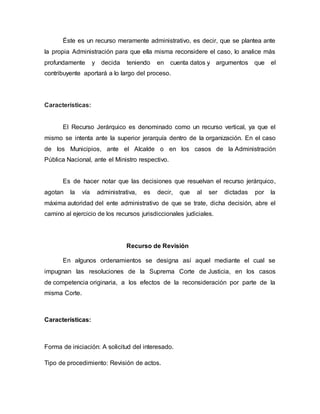 Éste es un recurso meramente administrativo, es decir, que se plantea ante
la propia Administración para que ella misma reconsidere el caso, lo analice más
profundamente y decida teniendo en cuenta datos y argumentos que el
contribuyente aportará a lo largo del proceso.
Características:
El Recurso Jerárquico es denominado como un recurso vertical, ya que el
mismo se intenta ante la superior jerarquía dentro de la organización. En el caso
de los Municipios, ante el Alcalde o en los casos de la Administración
Pública Nacional, ante el Ministro respectivo.
Es de hacer notar que las decisiones que resuelvan el recurso jerárquico,
agotan la vía administrativa, es decir, que al ser dictadas por la
máxima autoridad del ente administrativo de que se trate, dicha decisión, abre el
camino al ejercicio de los recursos jurisdiccionales judiciales.
Recurso de Revisión
En algunos ordenamientos se designa así aquel mediante el cual se
impugnan las resoluciones de la Suprema Corte de Justicia, en los casos
de competencia originaria, a los efectos de la reconsideración por parte de la
misma Corte.
Características:
Forma de iniciación: A solicitud del interesado.
Tipo de procedimiento: Revisión de actos.
 