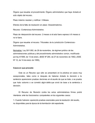 Órgano que resuelve el procedimiento: Órgano administrativo que haya dictado el
acto objeto del recurso.
Plazo máximo resolver y notificar: 3 Meses.
Efectos de la falta de resolución en plazo: Desestimatorios.
Recurso: Contencioso-Administrativo.
Plazo de interposición del recurso: 2 meses si el acto fuera expreso ó 6 meses si
no lo fuera.
Órgano que resuelve el recurso: Tribunales de la Jurisdicción Contencioso-
Administrativa.
Normativa: Ley 30/1.992, de 26 de noviembre, de régimen jurídico de las
administraciones públicas y del procedimiento administrativo común, modificada
por ley 4/1999, de 13 de enero, (BOE Nº 285, de 27 de noviembre de 1992 y BOE
Nº 12, de 14 de enero de 1999).
Casos en que procede:
Este es un Recurso que sólo se presentará en la práctica en casos muy
excepcionales, tales como si después de haberse dictado la decisión o la
sentencia aparecieran pruebas decisivas en el asunto de que se trate, o se prueba
que hubo soborno o se cometió algún delito que sirvió de base a la sentencia o
decisión.
El Recurso de Revisión contra los actos administrativos firmes podrá
intentarse ante los funcionarios competentes en los siguientes casos:
1- Cuando hubieren aparecido pruebas esenciales para la resolución del asunto,
no disponibles para la época de la tramitación del expediente.
 